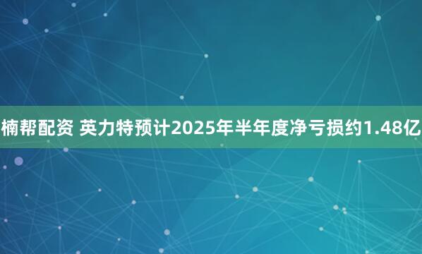 楠帮配资 英力特预计2025年半年度净亏损约1.48亿