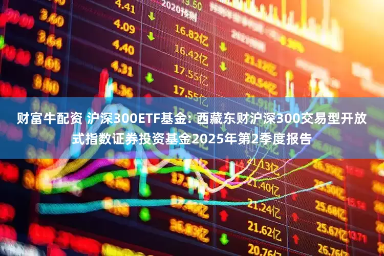 财富牛配资 沪深300ETF基金: 西藏东财沪深300交易型开放式指数证券投资基金2025年第2季度报告