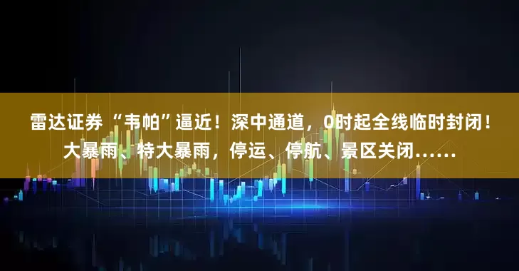 雷达证券 “韦帕”逼近！深中通道，0时起全线临时封闭！大暴雨、特大暴雨，停运、停航、景区关闭……