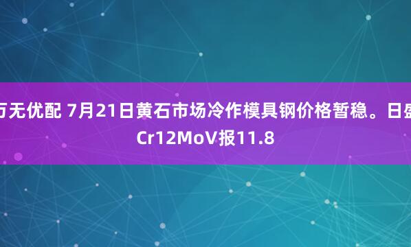 万无优配 7月21日黄石市场冷作模具钢价格暂稳。日盛Cr12MoV报11.8