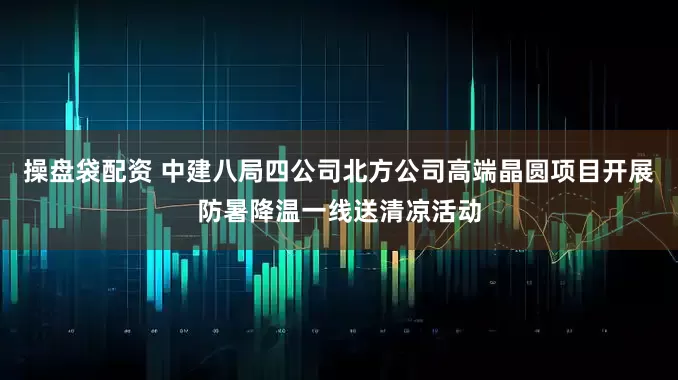 操盘袋配资 中建八局四公司北方公司高端晶圆项目开展防暑降温一线送清凉活动
