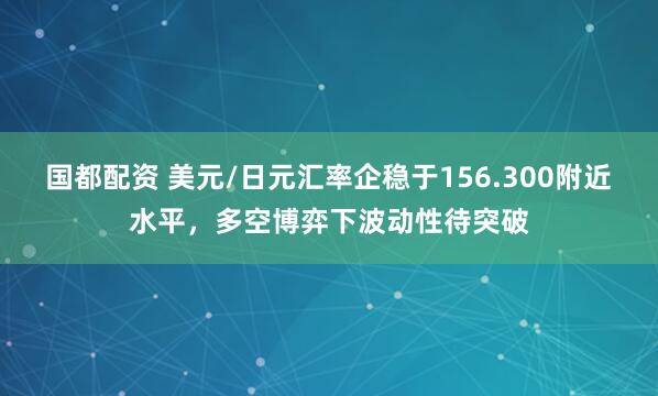 国都配资 美元/日元汇率企稳于156.300附近水平，多空博弈下波动性待突破