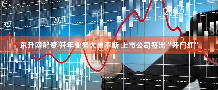 东升网配资 开年业务大单不断 上市公司签出“开门红”